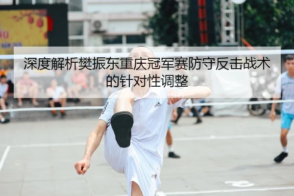 深度解析樊振东重庆冠军赛防守反击战术的针对性调整