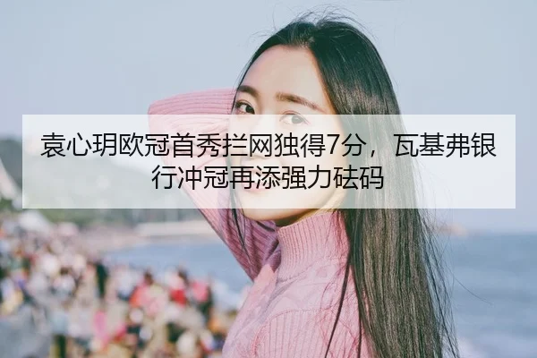 袁心玥欧冠首秀拦网独得7分，瓦基弗银行冲冠再添强力砝码