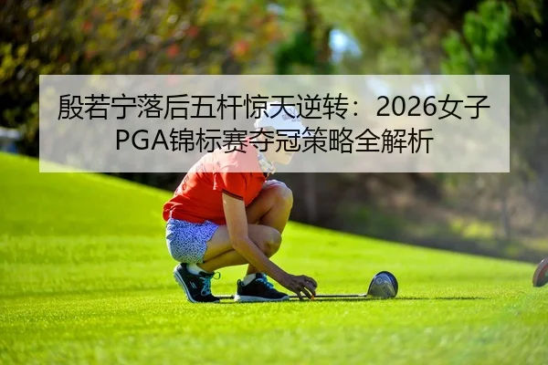殷若宁落后五杆惊天逆转：2026女子PGA锦标赛夺冠策略全解析